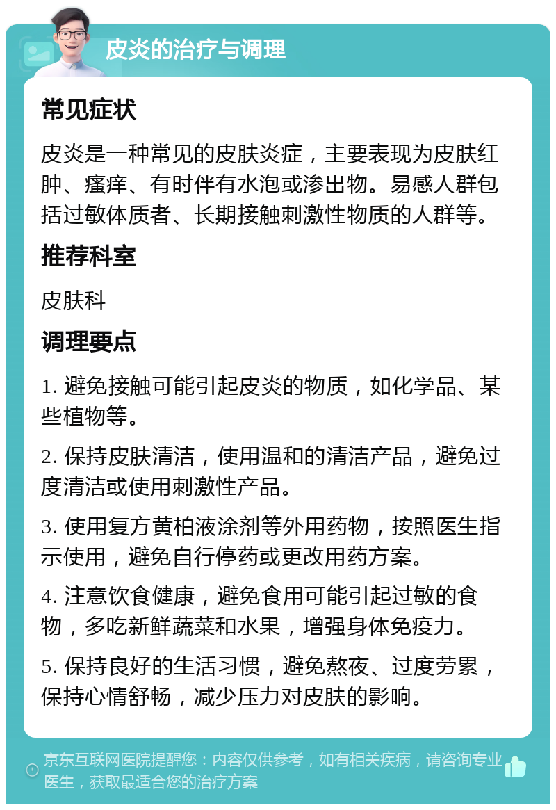 皮炎的治疗与调理 常见症状 皮炎是一种常见的皮肤炎症，主要表现为皮肤红肿、瘙痒、有时伴有水泡或渗出物。易感人群包括过敏体质者、长期接触刺激性物质的人群等。 推荐科室 皮肤科 调理要点 1. 避免接触可能引起皮炎的物质，如化学品、某些植物等。 2. 保持皮肤清洁，使用温和的清洁产品，避免过度清洁或使用刺激性产品。 3. 使用复方黄柏液涂剂等外用药物，按照医生指示使用，避免自行停药或更改用药方案。 4. 注意饮食健康，避免食用可能引起过敏的食物，多吃新鲜蔬菜和水果，增强身体免疫力。 5. 保持良好的生活习惯，避免熬夜、过度劳累，保持心情舒畅，减少压力对皮肤的影响。