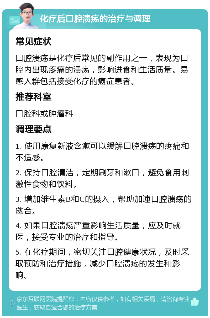 化疗后口腔溃疡的治疗与调理 常见症状 口腔溃疡是化疗后常见的副作用之一，表现为口腔内出现疼痛的溃疡，影响进食和生活质量。易感人群包括接受化疗的癌症患者。 推荐科室 口腔科或肿瘤科 调理要点 1. 使用康复新液含漱可以缓解口腔溃疡的疼痛和不适感。 2. 保持口腔清洁，定期刷牙和漱口，避免食用刺激性食物和饮料。 3. 增加维生素B和C的摄入，帮助加速口腔溃疡的愈合。 4. 如果口腔溃疡严重影响生活质量，应及时就医，接受专业的治疗和指导。 5. 在化疗期间，密切关注口腔健康状况，及时采取预防和治疗措施，减少口腔溃疡的发生和影响。