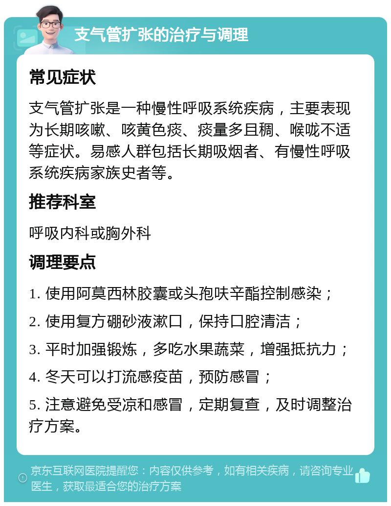 支气管扩张的治疗与调理 常见症状 支气管扩张是一种慢性呼吸系统疾病，主要表现为长期咳嗽、咳黄色痰、痰量多且稠、喉咙不适等症状。易感人群包括长期吸烟者、有慢性呼吸系统疾病家族史者等。 推荐科室 呼吸内科或胸外科 调理要点 1. 使用阿莫西林胶囊或头孢呋辛酯控制感染； 2. 使用复方硼砂液漱口，保持口腔清洁； 3. 平时加强锻炼，多吃水果蔬菜，增强抵抗力； 4. 冬天可以打流感疫苗，预防感冒； 5. 注意避免受凉和感冒，定期复查，及时调整治疗方案。