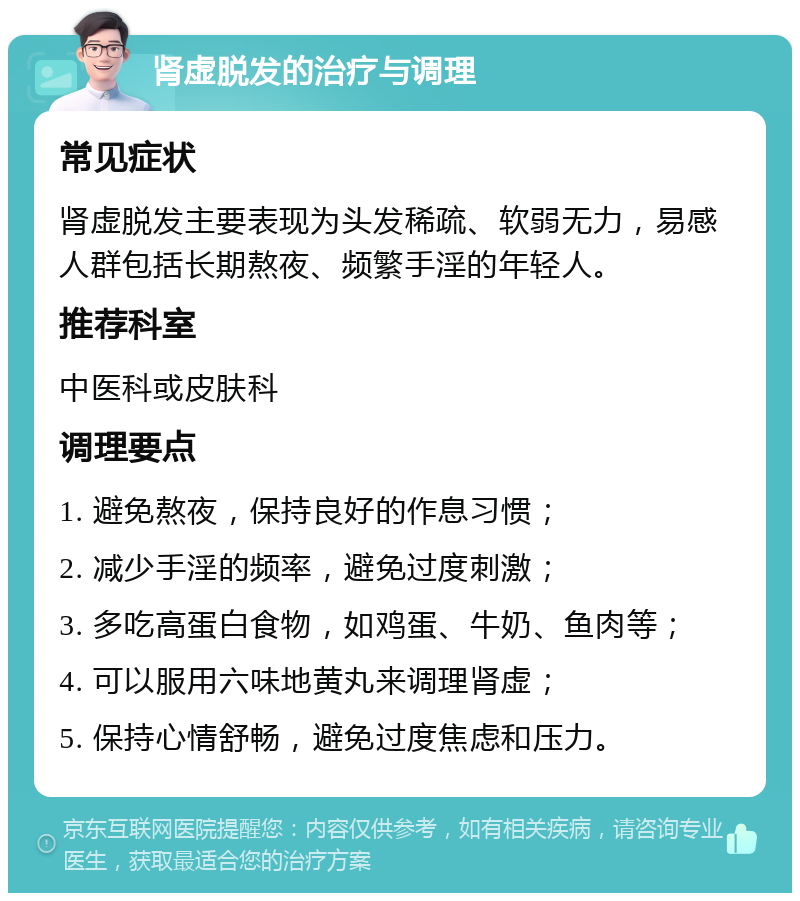 肾虚脱发的治疗与调理 常见症状 肾虚脱发主要表现为头发稀疏、软弱无力，易感人群包括长期熬夜、频繁手淫的年轻人。 推荐科室 中医科或皮肤科 调理要点 1. 避免熬夜，保持良好的作息习惯； 2. 减少手淫的频率，避免过度刺激； 3. 多吃高蛋白食物，如鸡蛋、牛奶、鱼肉等； 4. 可以服用六味地黄丸来调理肾虚； 5. 保持心情舒畅，避免过度焦虑和压力。