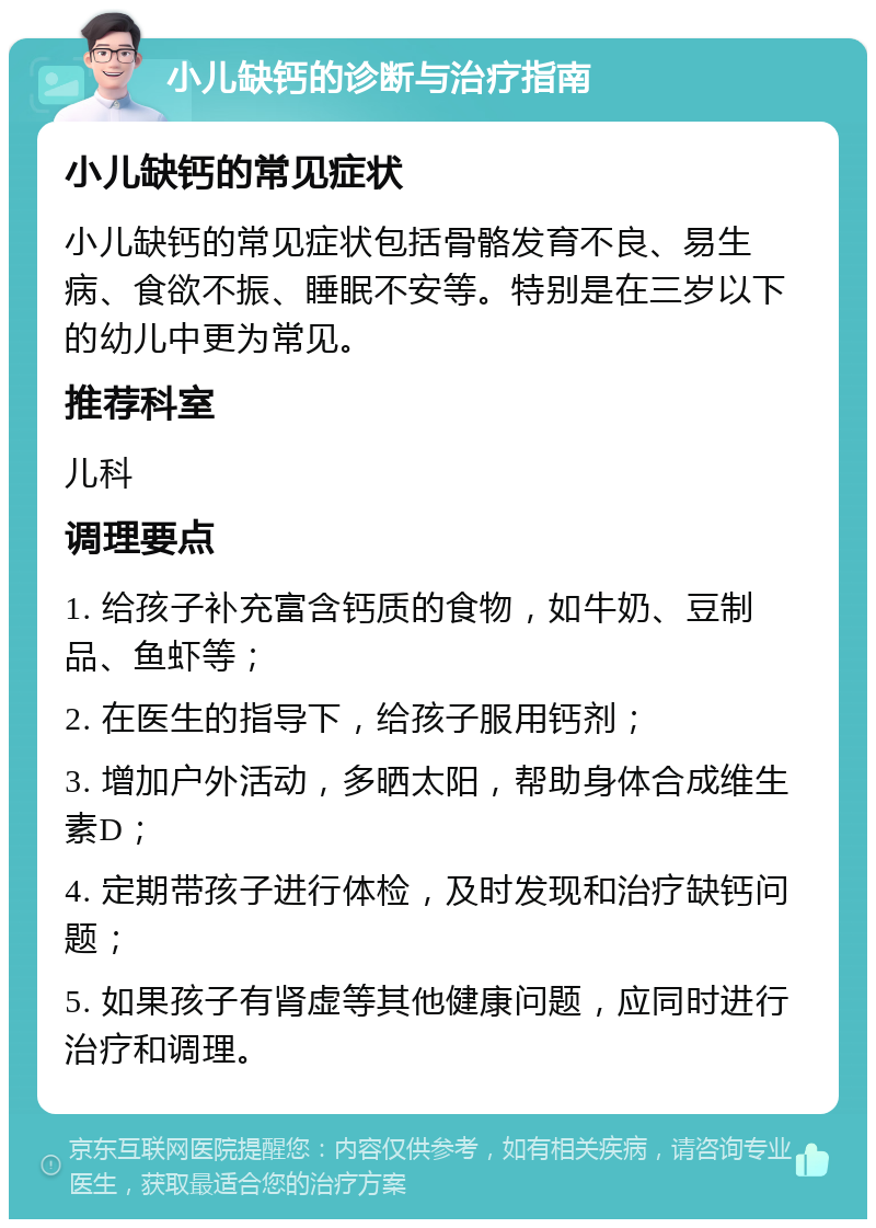 小儿缺钙的诊断与治疗指南 小儿缺钙的常见症状 小儿缺钙的常见症状包括骨骼发育不良、易生病、食欲不振、睡眠不安等。特别是在三岁以下的幼儿中更为常见。 推荐科室 儿科 调理要点 1. 给孩子补充富含钙质的食物，如牛奶、豆制品、鱼虾等； 2. 在医生的指导下，给孩子服用钙剂； 3. 增加户外活动，多晒太阳，帮助身体合成维生素D； 4. 定期带孩子进行体检，及时发现和治疗缺钙问题； 5. 如果孩子有肾虚等其他健康问题，应同时进行治疗和调理。