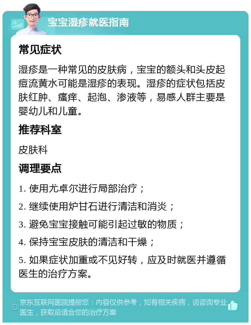 宝宝湿疹就医指南 常见症状 湿疹是一种常见的皮肤病，宝宝的额头和头皮起痘流黄水可能是湿疹的表现。湿疹的症状包括皮肤红肿、瘙痒、起泡、渗液等，易感人群主要是婴幼儿和儿童。 推荐科室 皮肤科 调理要点 1. 使用尤卓尔进行局部治疗； 2. 继续使用炉甘石进行清洁和消炎； 3. 避免宝宝接触可能引起过敏的物质； 4. 保持宝宝皮肤的清洁和干燥； 5. 如果症状加重或不见好转，应及时就医并遵循医生的治疗方案。