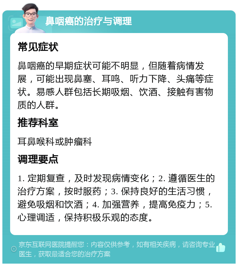 鼻咽癌的治疗与调理 常见症状 鼻咽癌的早期症状可能不明显，但随着病情发展，可能出现鼻塞、耳鸣、听力下降、头痛等症状。易感人群包括长期吸烟、饮酒、接触有害物质的人群。 推荐科室 耳鼻喉科或肿瘤科 调理要点 1. 定期复查，及时发现病情变化；2. 遵循医生的治疗方案，按时服药；3. 保持良好的生活习惯，避免吸烟和饮酒；4. 加强营养，提高免疫力；5. 心理调适，保持积极乐观的态度。