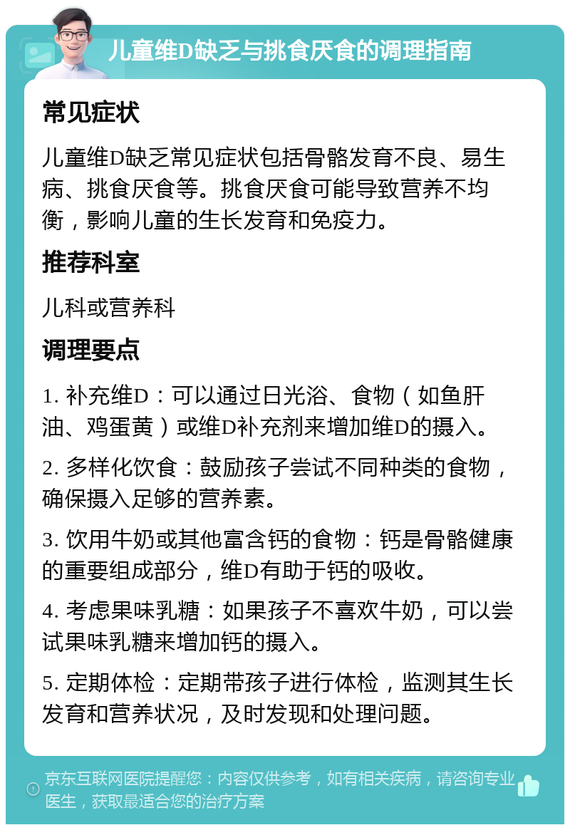 儿童维D缺乏与挑食厌食的调理指南 常见症状 儿童维D缺乏常见症状包括骨骼发育不良、易生病、挑食厌食等。挑食厌食可能导致营养不均衡，影响儿童的生长发育和免疫力。 推荐科室 儿科或营养科 调理要点 1. 补充维D：可以通过日光浴、食物（如鱼肝油、鸡蛋黄）或维D补充剂来增加维D的摄入。 2. 多样化饮食：鼓励孩子尝试不同种类的食物，确保摄入足够的营养素。 3. 饮用牛奶或其他富含钙的食物：钙是骨骼健康的重要组成部分，维D有助于钙的吸收。 4. 考虑果味乳糖：如果孩子不喜欢牛奶，可以尝试果味乳糖来增加钙的摄入。 5. 定期体检：定期带孩子进行体检，监测其生长发育和营养状况，及时发现和处理问题。