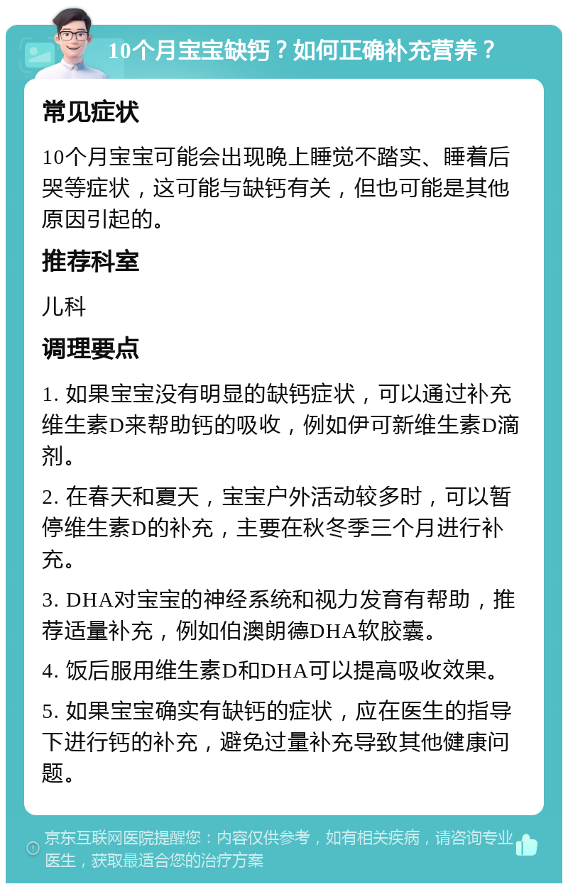 10个月宝宝缺钙？如何正确补充营养？ 常见症状 10个月宝宝可能会出现晚上睡觉不踏实、睡着后哭等症状，这可能与缺钙有关，但也可能是其他原因引起的。 推荐科室 儿科 调理要点 1. 如果宝宝没有明显的缺钙症状，可以通过补充维生素D来帮助钙的吸收，例如伊可新维生素D滴剂。 2. 在春天和夏天，宝宝户外活动较多时，可以暂停维生素D的补充，主要在秋冬季三个月进行补充。 3. DHA对宝宝的神经系统和视力发育有帮助，推荐适量补充，例如伯澳朗德DHA软胶囊。 4. 饭后服用维生素D和DHA可以提高吸收效果。 5. 如果宝宝确实有缺钙的症状，应在医生的指导下进行钙的补充，避免过量补充导致其他健康问题。