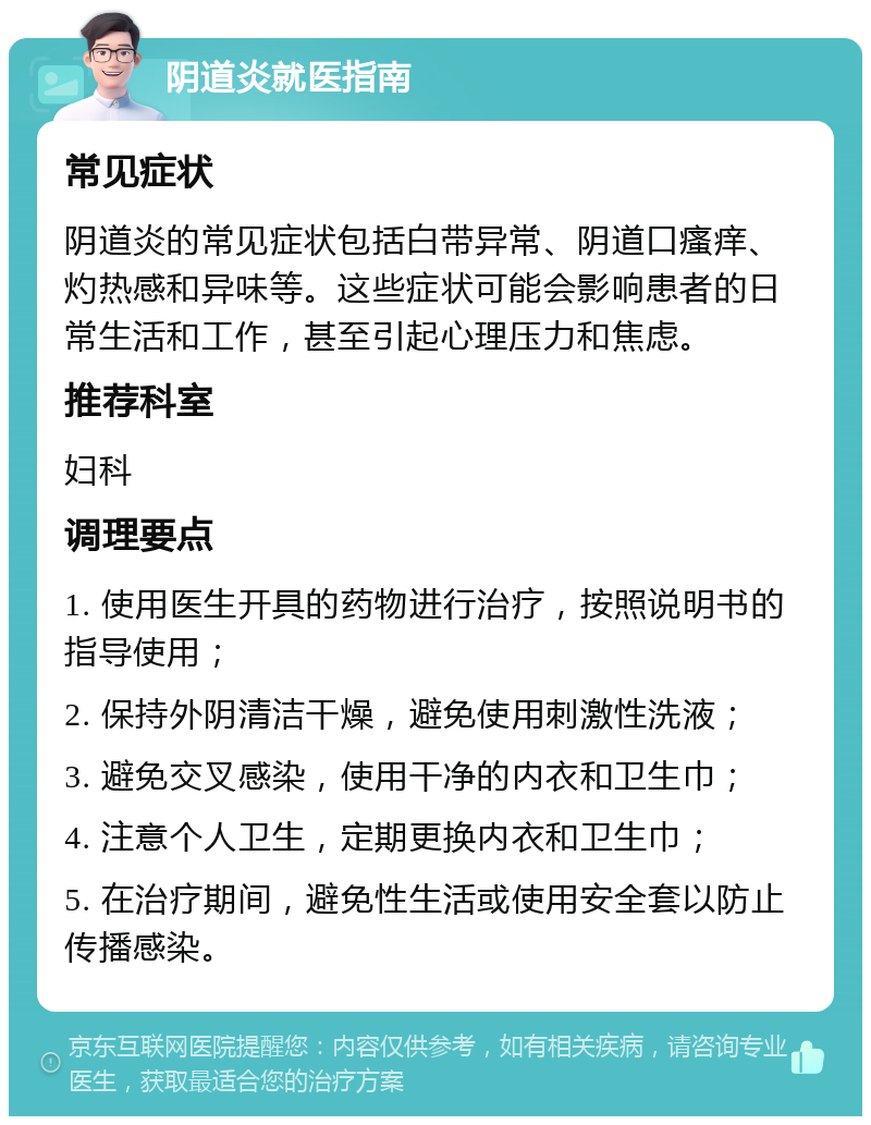 阴道炎就医指南 常见症状 阴道炎的常见症状包括白带异常、阴道口瘙痒、灼热感和异味等。这些症状可能会影响患者的日常生活和工作，甚至引起心理压力和焦虑。 推荐科室 妇科 调理要点 1. 使用医生开具的药物进行治疗，按照说明书的指导使用； 2. 保持外阴清洁干燥，避免使用刺激性洗液； 3. 避免交叉感染，使用干净的内衣和卫生巾； 4. 注意个人卫生，定期更换内衣和卫生巾； 5. 在治疗期间，避免性生活或使用安全套以防止传播感染。