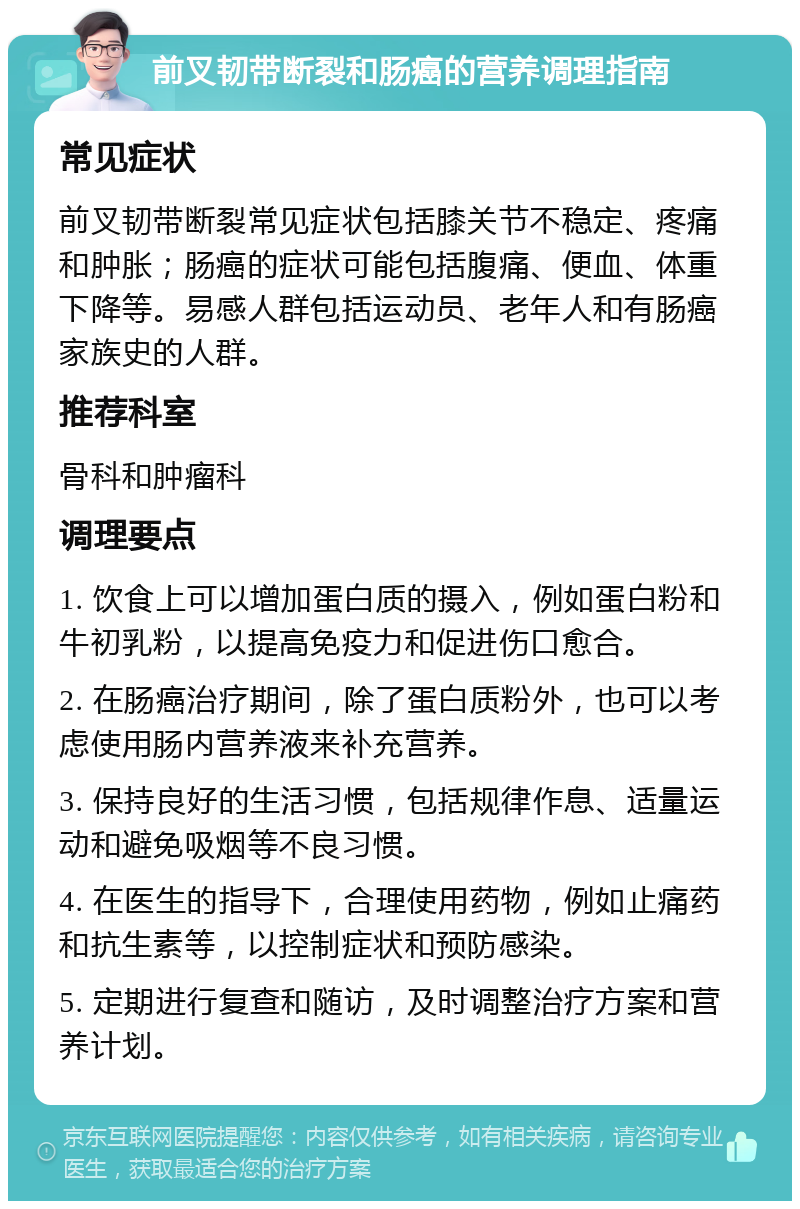 前叉韧带断裂和肠癌的营养调理指南 常见症状 前叉韧带断裂常见症状包括膝关节不稳定、疼痛和肿胀；肠癌的症状可能包括腹痛、便血、体重下降等。易感人群包括运动员、老年人和有肠癌家族史的人群。 推荐科室 骨科和肿瘤科 调理要点 1. 饮食上可以增加蛋白质的摄入，例如蛋白粉和牛初乳粉，以提高免疫力和促进伤口愈合。 2. 在肠癌治疗期间，除了蛋白质粉外，也可以考虑使用肠内营养液来补充营养。 3. 保持良好的生活习惯，包括规律作息、适量运动和避免吸烟等不良习惯。 4. 在医生的指导下，合理使用药物，例如止痛药和抗生素等，以控制症状和预防感染。 5. 定期进行复查和随访，及时调整治疗方案和营养计划。