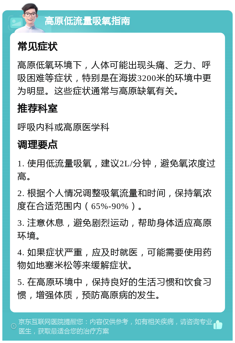 高原低流量吸氧指南 常见症状 高原低氧环境下，人体可能出现头痛、乏力、呼吸困难等症状，特别是在海拔3200米的环境中更为明显。这些症状通常与高原缺氧有关。 推荐科室 呼吸内科或高原医学科 调理要点 1. 使用低流量吸氧，建议2L/分钟，避免氧浓度过高。 2. 根据个人情况调整吸氧流量和时间，保持氧浓度在合适范围内（65%-90%）。 3. 注意休息，避免剧烈运动，帮助身体适应高原环境。 4. 如果症状严重，应及时就医，可能需要使用药物如地塞米松等来缓解症状。 5. 在高原环境中，保持良好的生活习惯和饮食习惯，增强体质，预防高原病的发生。