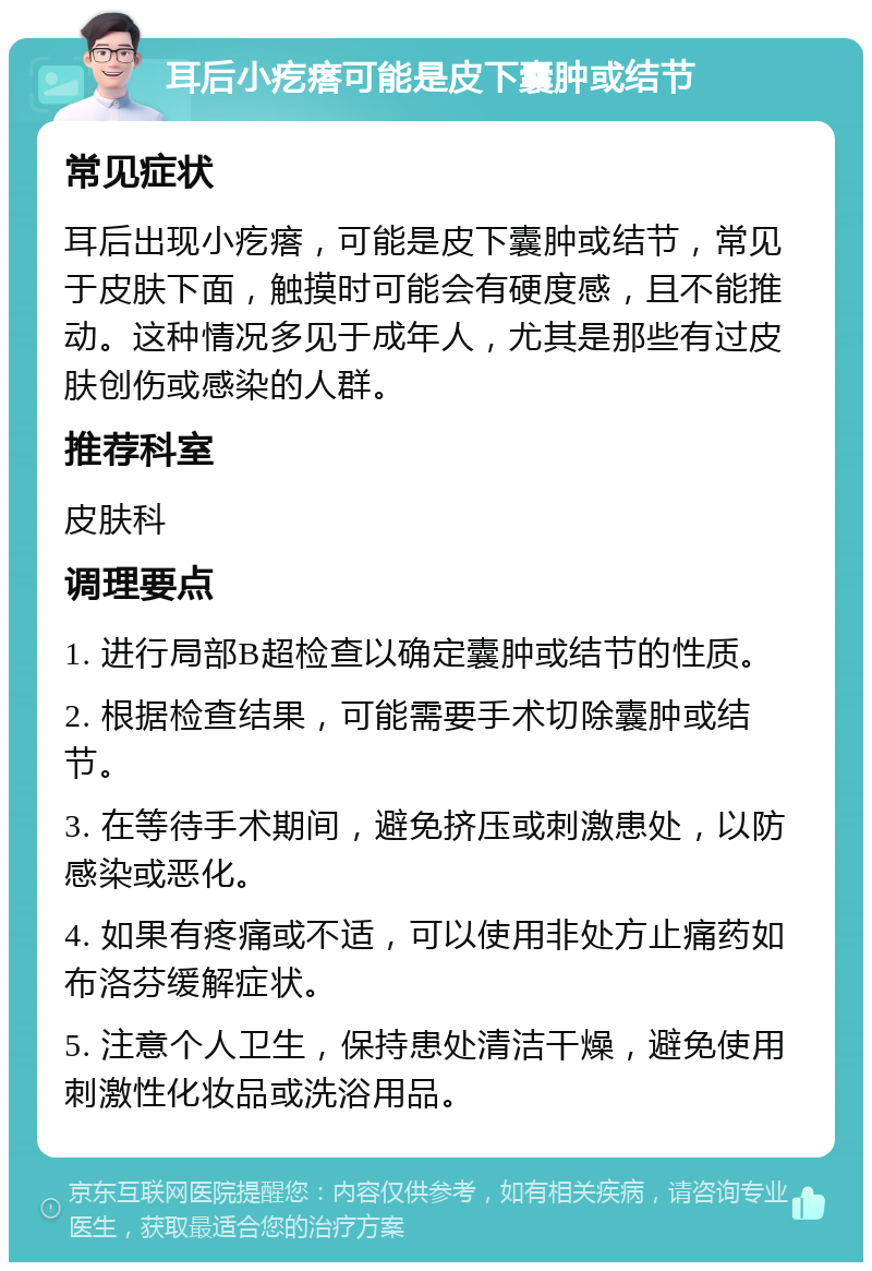 耳后小疙瘩可能是皮下囊肿或结节 常见症状 耳后出现小疙瘩，可能是皮下囊肿或结节，常见于皮肤下面，触摸时可能会有硬度感，且不能推动。这种情况多见于成年人，尤其是那些有过皮肤创伤或感染的人群。 推荐科室 皮肤科 调理要点 1. 进行局部B超检查以确定囊肿或结节的性质。 2. 根据检查结果，可能需要手术切除囊肿或结节。 3. 在等待手术期间，避免挤压或刺激患处，以防感染或恶化。 4. 如果有疼痛或不适，可以使用非处方止痛药如布洛芬缓解症状。 5. 注意个人卫生，保持患处清洁干燥，避免使用刺激性化妆品或洗浴用品。