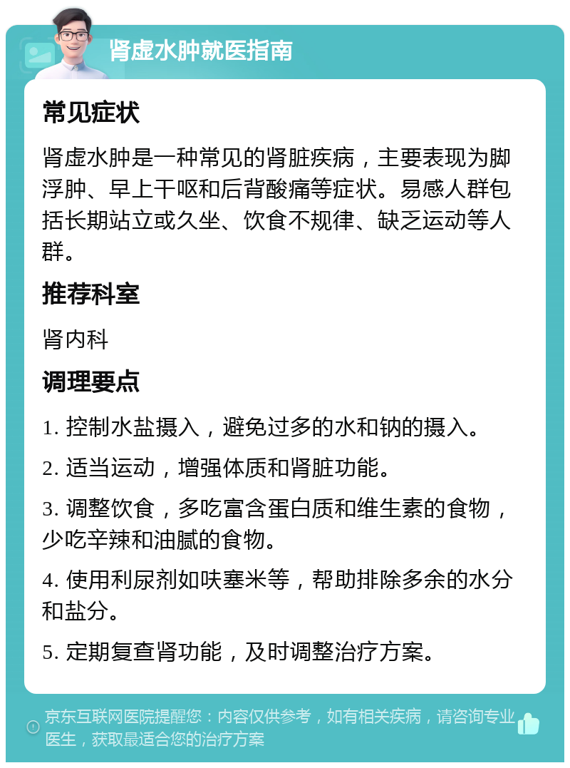 肾虚水肿就医指南 常见症状 肾虚水肿是一种常见的肾脏疾病，主要表现为脚浮肿、早上干呕和后背酸痛等症状。易感人群包括长期站立或久坐、饮食不规律、缺乏运动等人群。 推荐科室 肾内科 调理要点 1. 控制水盐摄入，避免过多的水和钠的摄入。 2. 适当运动，增强体质和肾脏功能。 3. 调整饮食，多吃富含蛋白质和维生素的食物，少吃辛辣和油腻的食物。 4. 使用利尿剂如呋塞米等，帮助排除多余的水分和盐分。 5. 定期复查肾功能，及时调整治疗方案。