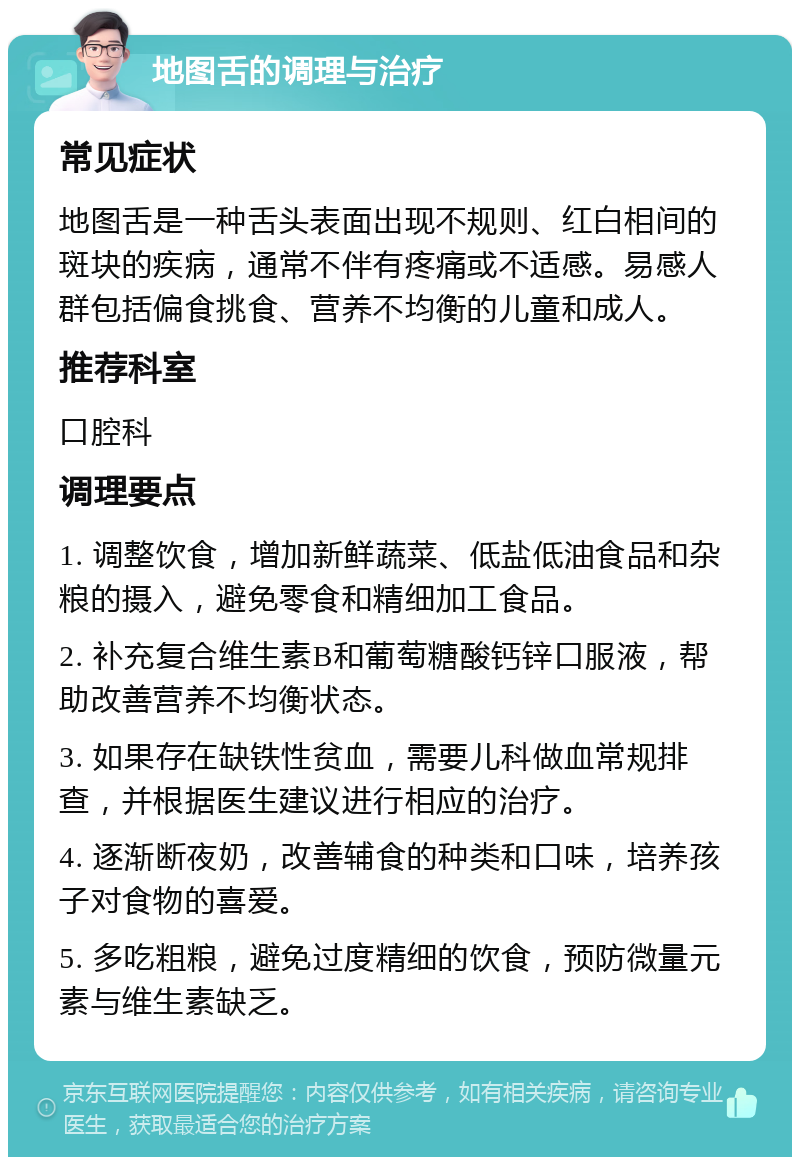 地图舌的调理与治疗 常见症状 地图舌是一种舌头表面出现不规则、红白相间的斑块的疾病，通常不伴有疼痛或不适感。易感人群包括偏食挑食、营养不均衡的儿童和成人。 推荐科室 口腔科 调理要点 1. 调整饮食，增加新鲜蔬菜、低盐低油食品和杂粮的摄入，避免零食和精细加工食品。 2. 补充复合维生素B和葡萄糖酸钙锌口服液，帮助改善营养不均衡状态。 3. 如果存在缺铁性贫血，需要儿科做血常规排查，并根据医生建议进行相应的治疗。 4. 逐渐断夜奶，改善辅食的种类和口味，培养孩子对食物的喜爱。 5. 多吃粗粮，避免过度精细的饮食，预防微量元素与维生素缺乏。