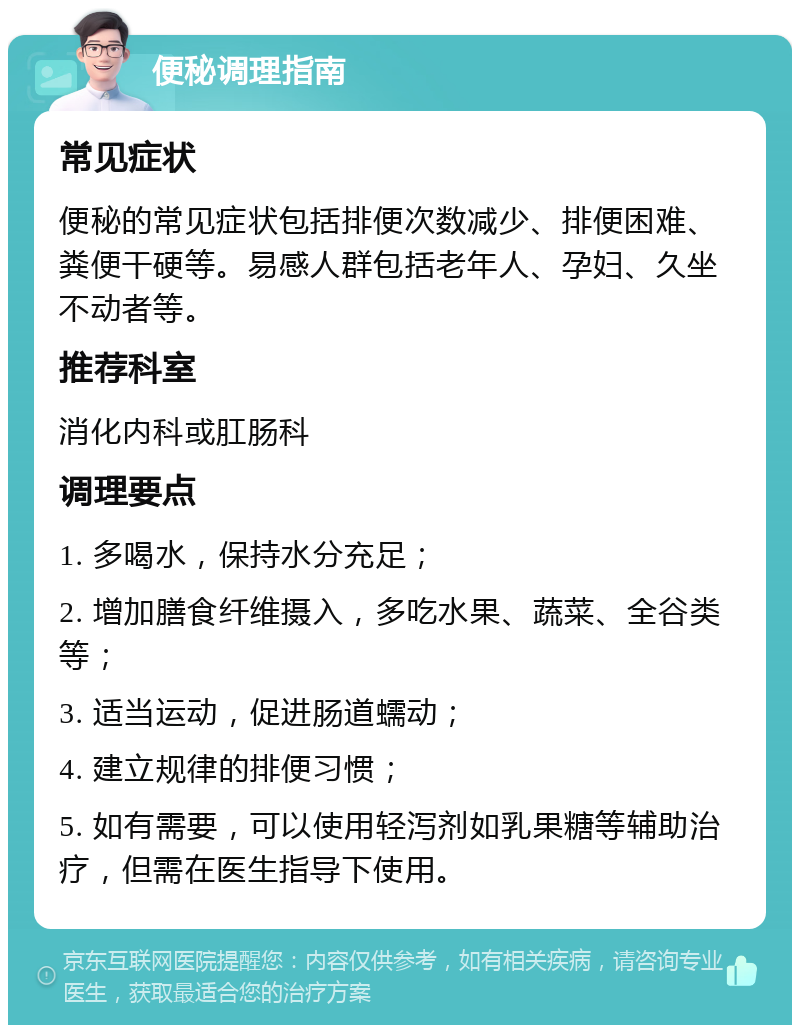 便秘调理指南 常见症状 便秘的常见症状包括排便次数减少、排便困难、粪便干硬等。易感人群包括老年人、孕妇、久坐不动者等。 推荐科室 消化内科或肛肠科 调理要点 1. 多喝水，保持水分充足； 2. 增加膳食纤维摄入，多吃水果、蔬菜、全谷类等； 3. 适当运动，促进肠道蠕动； 4. 建立规律的排便习惯； 5. 如有需要，可以使用轻泻剂如乳果糖等辅助治疗，但需在医生指导下使用。