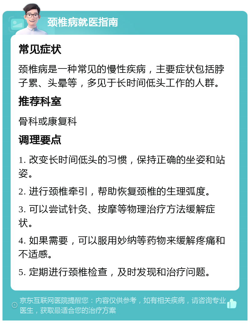 颈椎病就医指南 常见症状 颈椎病是一种常见的慢性疾病，主要症状包括脖子累、头晕等，多见于长时间低头工作的人群。 推荐科室 骨科或康复科 调理要点 1. 改变长时间低头的习惯，保持正确的坐姿和站姿。 2. 进行颈椎牵引，帮助恢复颈椎的生理弧度。 3. 可以尝试针灸、按摩等物理治疗方法缓解症状。 4. 如果需要，可以服用妙纳等药物来缓解疼痛和不适感。 5. 定期进行颈椎检查，及时发现和治疗问题。