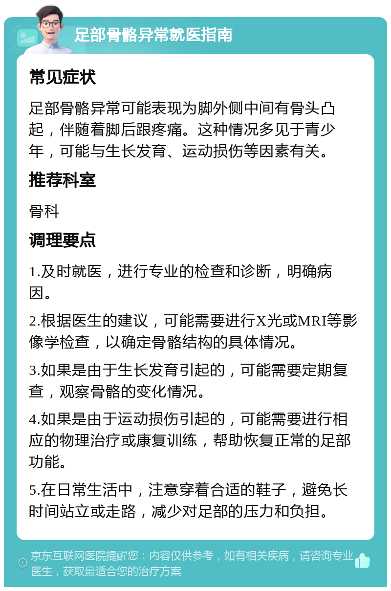 足部骨骼异常就医指南 常见症状 足部骨骼异常可能表现为脚外侧中间有骨头凸起，伴随着脚后跟疼痛。这种情况多见于青少年，可能与生长发育、运动损伤等因素有关。 推荐科室 骨科 调理要点 1.及时就医，进行专业的检查和诊断，明确病因。 2.根据医生的建议，可能需要进行X光或MRI等影像学检查，以确定骨骼结构的具体情况。 3.如果是由于生长发育引起的，可能需要定期复查，观察骨骼的变化情况。 4.如果是由于运动损伤引起的，可能需要进行相应的物理治疗或康复训练，帮助恢复正常的足部功能。 5.在日常生活中，注意穿着合适的鞋子，避免长时间站立或走路，减少对足部的压力和负担。