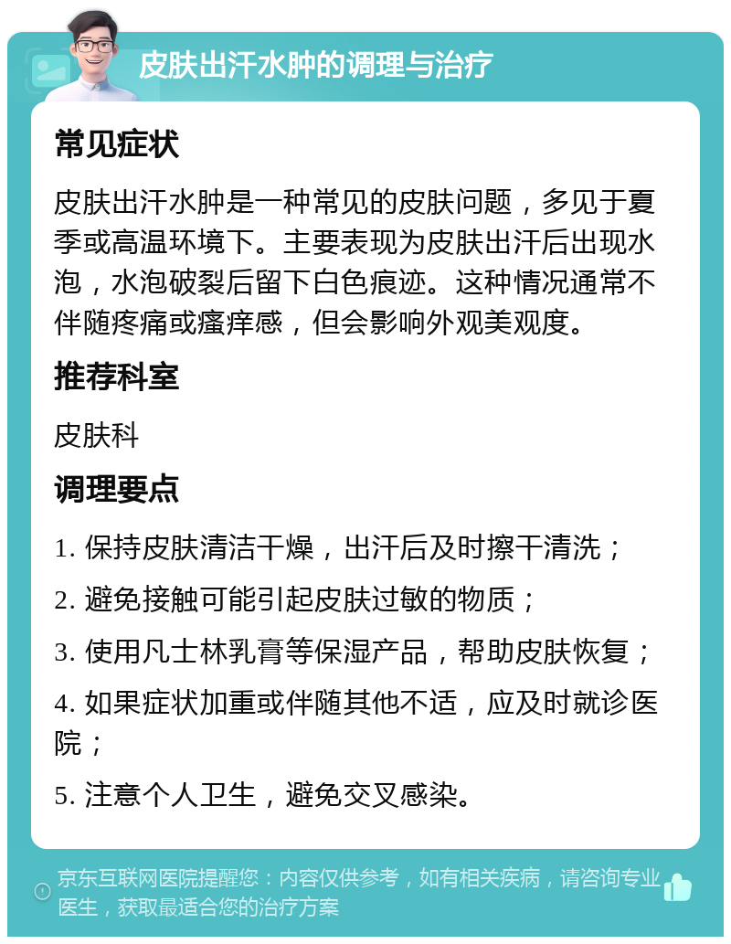 皮肤出汗水肿的调理与治疗 常见症状 皮肤出汗水肿是一种常见的皮肤问题，多见于夏季或高温环境下。主要表现为皮肤出汗后出现水泡，水泡破裂后留下白色痕迹。这种情况通常不伴随疼痛或瘙痒感，但会影响外观美观度。 推荐科室 皮肤科 调理要点 1. 保持皮肤清洁干燥，出汗后及时擦干清洗； 2. 避免接触可能引起皮肤过敏的物质； 3. 使用凡士林乳膏等保湿产品，帮助皮肤恢复； 4. 如果症状加重或伴随其他不适，应及时就诊医院； 5. 注意个人卫生，避免交叉感染。