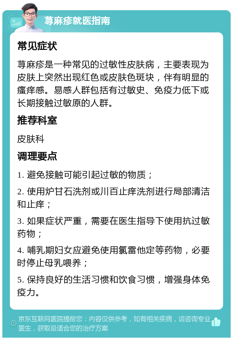 荨麻疹就医指南 常见症状 荨麻疹是一种常见的过敏性皮肤病，主要表现为皮肤上突然出现红色或皮肤色斑块，伴有明显的瘙痒感。易感人群包括有过敏史、免疫力低下或长期接触过敏原的人群。 推荐科室 皮肤科 调理要点 1. 避免接触可能引起过敏的物质； 2. 使用炉甘石洗剂或川百止痒洗剂进行局部清洁和止痒； 3. 如果症状严重，需要在医生指导下使用抗过敏药物； 4. 哺乳期妇女应避免使用氯雷他定等药物，必要时停止母乳喂养； 5. 保持良好的生活习惯和饮食习惯，增强身体免疫力。