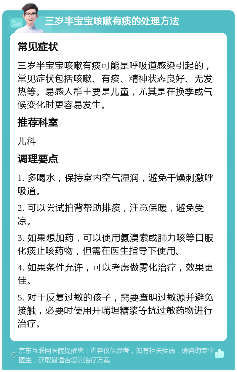 三岁半宝宝咳嗽有痰的处理方法 常见症状 三岁半宝宝咳嗽有痰可能是呼吸道感染引起的，常见症状包括咳嗽、有痰、精神状态良好、无发热等。易感人群主要是儿童，尤其是在换季或气候变化时更容易发生。 推荐科室 儿科 调理要点 1. 多喝水，保持室内空气湿润，避免干燥刺激呼吸道。 2. 可以尝试拍背帮助排痰，注意保暖，避免受凉。 3. 如果想加药，可以使用氨溴索或肺力咳等口服化痰止咳药物，但需在医生指导下使用。 4. 如果条件允许，可以考虑做雾化治疗，效果更佳。 5. 对于反复过敏的孩子，需要查明过敏源并避免接触，必要时使用开瑞坦糖浆等抗过敏药物进行治疗。