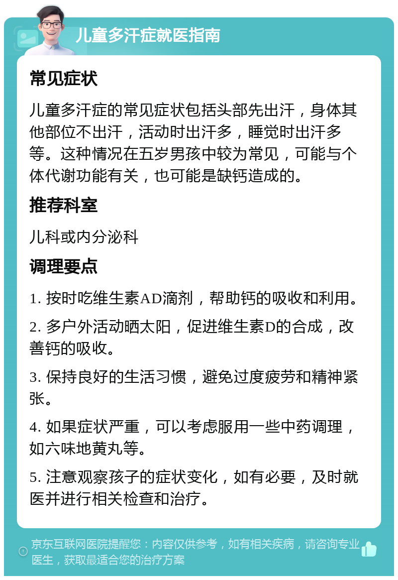 儿童多汗症就医指南 常见症状 儿童多汗症的常见症状包括头部先出汗，身体其他部位不出汗，活动时出汗多，睡觉时出汗多等。这种情况在五岁男孩中较为常见，可能与个体代谢功能有关，也可能是缺钙造成的。 推荐科室 儿科或内分泌科 调理要点 1. 按时吃维生素AD滴剂，帮助钙的吸收和利用。 2. 多户外活动晒太阳，促进维生素D的合成，改善钙的吸收。 3. 保持良好的生活习惯，避免过度疲劳和精神紧张。 4. 如果症状严重，可以考虑服用一些中药调理，如六味地黄丸等。 5. 注意观察孩子的症状变化，如有必要，及时就医并进行相关检查和治疗。