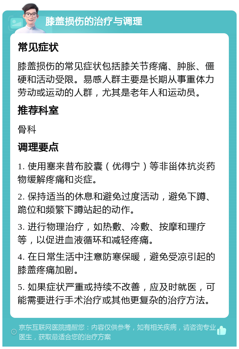 膝盖损伤的治疗与调理 常见症状 膝盖损伤的常见症状包括膝关节疼痛、肿胀、僵硬和活动受限。易感人群主要是长期从事重体力劳动或运动的人群，尤其是老年人和运动员。 推荐科室 骨科 调理要点 1. 使用塞来昔布胶囊（优得宁）等非甾体抗炎药物缓解疼痛和炎症。 2. 保持适当的休息和避免过度活动，避免下蹲、跪位和频繁下蹲站起的动作。 3. 进行物理治疗，如热敷、冷敷、按摩和理疗等，以促进血液循环和减轻疼痛。 4. 在日常生活中注意防寒保暖，避免受凉引起的膝盖疼痛加剧。 5. 如果症状严重或持续不改善，应及时就医，可能需要进行手术治疗或其他更复杂的治疗方法。