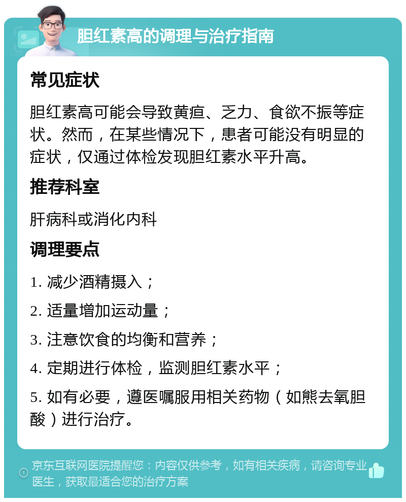 胆红素高的调理与治疗指南 常见症状 胆红素高可能会导致黄疸、乏力、食欲不振等症状。然而，在某些情况下，患者可能没有明显的症状，仅通过体检发现胆红素水平升高。 推荐科室 肝病科或消化内科 调理要点 1. 减少酒精摄入； 2. 适量增加运动量； 3. 注意饮食的均衡和营养； 4. 定期进行体检，监测胆红素水平； 5. 如有必要，遵医嘱服用相关药物（如熊去氧胆酸）进行治疗。