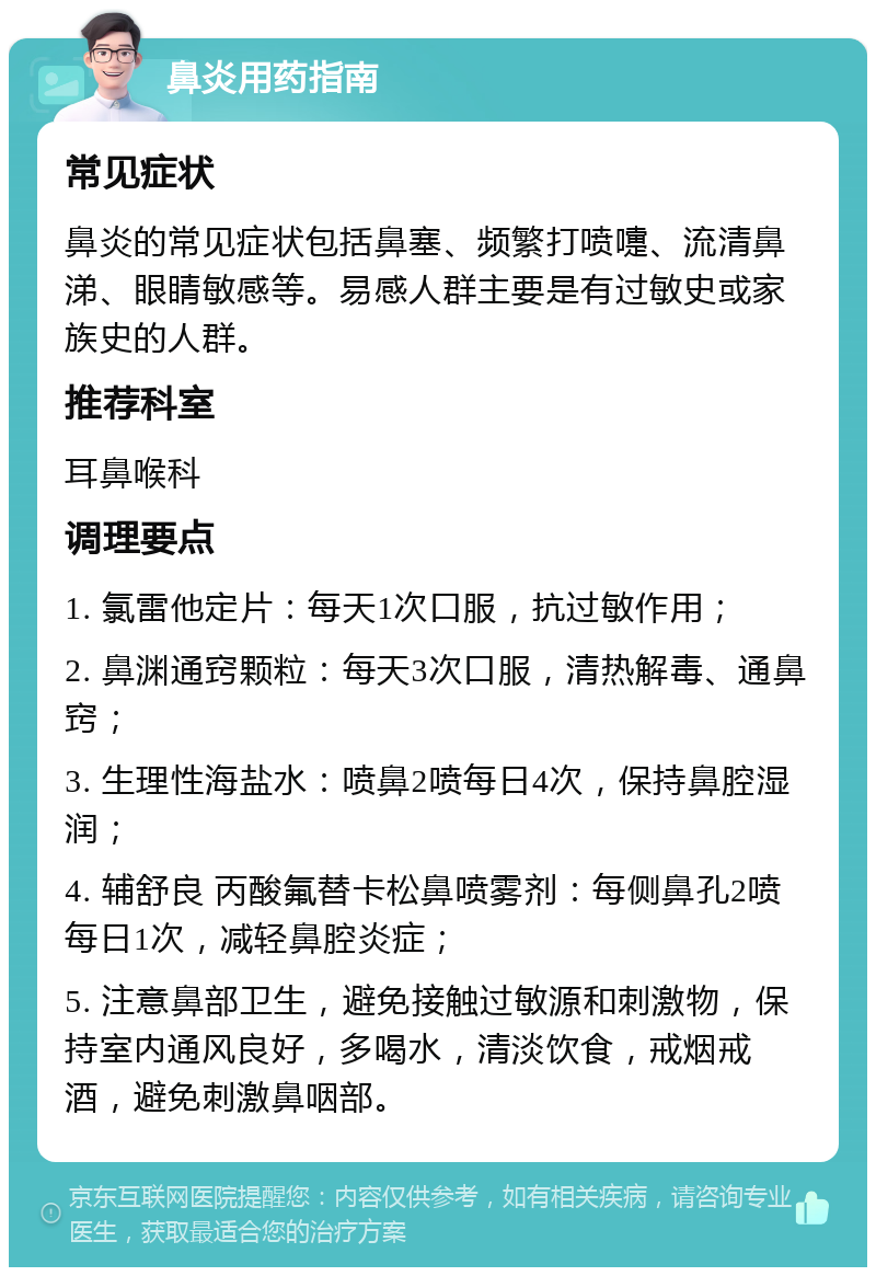 鼻炎用药指南 常见症状 鼻炎的常见症状包括鼻塞、频繁打喷嚏、流清鼻涕、眼睛敏感等。易感人群主要是有过敏史或家族史的人群。 推荐科室 耳鼻喉科 调理要点 1. 氯雷他定片：每天1次口服，抗过敏作用； 2. 鼻渊通窍颗粒：每天3次口服，清热解毒、通鼻窍； 3. 生理性海盐水：喷鼻2喷每日4次，保持鼻腔湿润； 4. 辅舒良 丙酸氟替卡松鼻喷雾剂：每侧鼻孔2喷每日1次，减轻鼻腔炎症； 5. 注意鼻部卫生，避免接触过敏源和刺激物，保持室内通风良好，多喝水，清淡饮食，戒烟戒酒，避免刺激鼻咽部。