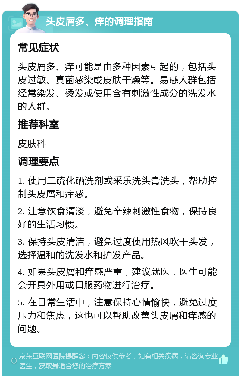 头皮屑多、痒的调理指南 常见症状 头皮屑多、痒可能是由多种因素引起的，包括头皮过敏、真菌感染或皮肤干燥等。易感人群包括经常染发、烫发或使用含有刺激性成分的洗发水的人群。 推荐科室 皮肤科 调理要点 1. 使用二硫化硒洗剂或采乐洗头膏洗头，帮助控制头皮屑和痒感。 2. 注意饮食清淡，避免辛辣刺激性食物，保持良好的生活习惯。 3. 保持头皮清洁，避免过度使用热风吹干头发，选择温和的洗发水和护发产品。 4. 如果头皮屑和痒感严重，建议就医，医生可能会开具外用或口服药物进行治疗。 5. 在日常生活中，注意保持心情愉快，避免过度压力和焦虑，这也可以帮助改善头皮屑和痒感的问题。