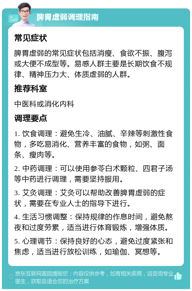 脾胃虚弱调理指南 常见症状 脾胃虚弱的常见症状包括消瘦、食欲不振、腹泻或大便不成型等。易感人群主要是长期饮食不规律、精神压力大、体质虚弱的人群。 推荐科室 中医科或消化内科 调理要点 1. 饮食调理：避免生冷、油腻、辛辣等刺激性食物，多吃易消化、营养丰富的食物，如粥、面条、瘦肉等。 2. 中药调理：可以使用参苓白术颗粒、四君子汤等中药进行调理，需要坚持服用。 3. 艾灸调理：艾灸可以帮助改善脾胃虚弱的症状，需要在专业人士的指导下进行。 4. 生活习惯调整：保持规律的作息时间，避免熬夜和过度劳累，适当进行体育锻炼，增强体质。 5. 心理调节：保持良好的心态，避免过度紧张和焦虑，适当进行放松训练，如瑜伽、冥想等。