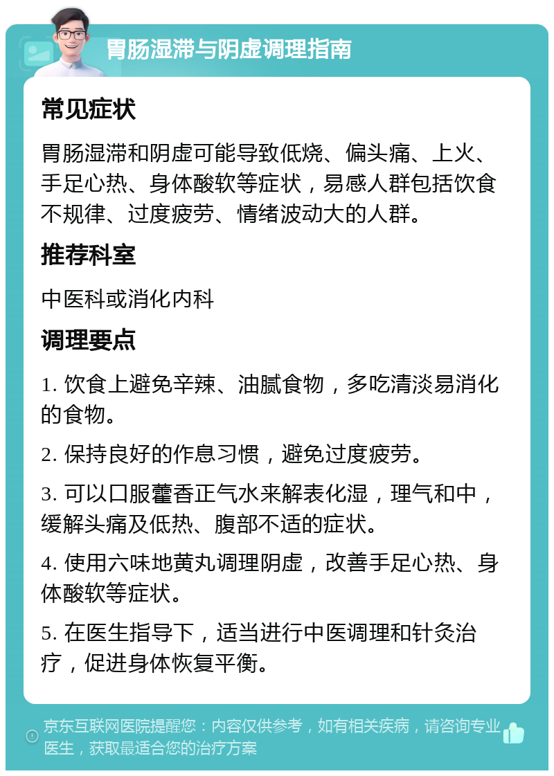 胃肠湿滞与阴虚调理指南 常见症状 胃肠湿滞和阴虚可能导致低烧、偏头痛、上火、手足心热、身体酸软等症状，易感人群包括饮食不规律、过度疲劳、情绪波动大的人群。 推荐科室 中医科或消化内科 调理要点 1. 饮食上避免辛辣、油腻食物，多吃清淡易消化的食物。 2. 保持良好的作息习惯，避免过度疲劳。 3. 可以口服藿香正气水来解表化湿，理气和中，缓解头痛及低热、腹部不适的症状。 4. 使用六味地黄丸调理阴虚，改善手足心热、身体酸软等症状。 5. 在医生指导下，适当进行中医调理和针灸治疗，促进身体恢复平衡。