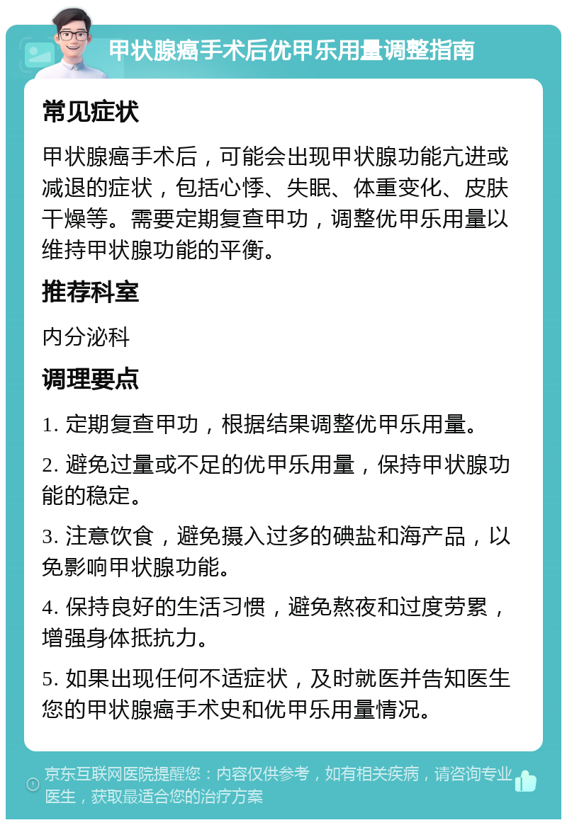 甲状腺癌手术后优甲乐用量调整指南 常见症状 甲状腺癌手术后，可能会出现甲状腺功能亢进或减退的症状，包括心悸、失眠、体重变化、皮肤干燥等。需要定期复查甲功，调整优甲乐用量以维持甲状腺功能的平衡。 推荐科室 内分泌科 调理要点 1. 定期复查甲功，根据结果调整优甲乐用量。 2. 避免过量或不足的优甲乐用量，保持甲状腺功能的稳定。 3. 注意饮食，避免摄入过多的碘盐和海产品，以免影响甲状腺功能。 4. 保持良好的生活习惯，避免熬夜和过度劳累，增强身体抵抗力。 5. 如果出现任何不适症状，及时就医并告知医生您的甲状腺癌手术史和优甲乐用量情况。