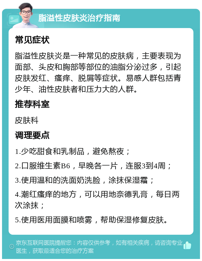 脂溢性皮肤炎治疗指南 常见症状 脂溢性皮肤炎是一种常见的皮肤病，主要表现为面部、头皮和胸部等部位的油脂分泌过多，引起皮肤发红、瘙痒、脱屑等症状。易感人群包括青少年、油性皮肤者和压力大的人群。 推荐科室 皮肤科 调理要点 1.少吃甜食和乳制品，避免熬夜； 2.口服维生素B6，早晚各一片，连服3到4周； 3.使用温和的洗面奶洗脸，涂抹保湿霜； 4.潮红瘙痒的地方，可以用地奈德乳膏，每日两次涂抹； 5.使用医用面膜和喷雾，帮助保湿修复皮肤。