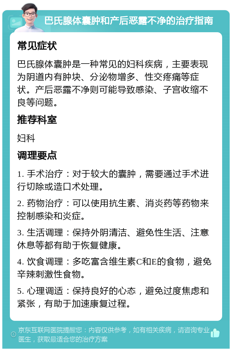 巴氏腺体囊肿和产后恶露不净的治疗指南 常见症状 巴氏腺体囊肿是一种常见的妇科疾病，主要表现为阴道内有肿块、分泌物增多、性交疼痛等症状。产后恶露不净则可能导致感染、子宫收缩不良等问题。 推荐科室 妇科 调理要点 1. 手术治疗：对于较大的囊肿，需要通过手术进行切除或造口术处理。 2. 药物治疗：可以使用抗生素、消炎药等药物来控制感染和炎症。 3. 生活调理：保持外阴清洁、避免性生活、注意休息等都有助于恢复健康。 4. 饮食调理：多吃富含维生素C和E的食物，避免辛辣刺激性食物。 5. 心理调适：保持良好的心态，避免过度焦虑和紧张，有助于加速康复过程。