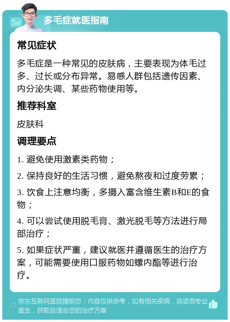 多毛症就医指南 常见症状 多毛症是一种常见的皮肤病，主要表现为体毛过多、过长或分布异常。易感人群包括遗传因素、内分泌失调、某些药物使用等。 推荐科室 皮肤科 调理要点 1. 避免使用激素类药物； 2. 保持良好的生活习惯，避免熬夜和过度劳累； 3. 饮食上注意均衡，多摄入富含维生素B和E的食物； 4. 可以尝试使用脱毛膏、激光脱毛等方法进行局部治疗； 5. 如果症状严重，建议就医并遵循医生的治疗方案，可能需要使用口服药物如螺内酯等进行治疗。