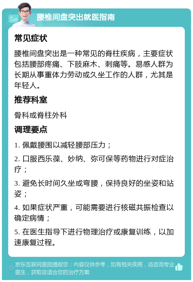 腰椎间盘突出就医指南 常见症状 腰椎间盘突出是一种常见的脊柱疾病，主要症状包括腰部疼痛、下肢麻木、刺痛等。易感人群为长期从事重体力劳动或久坐工作的人群，尤其是年轻人。 推荐科室 骨科或脊柱外科 调理要点 1. 佩戴腰围以减轻腰部压力； 2. 口服西乐葆、妙纳、弥可保等药物进行对症治疗； 3. 避免长时间久坐或弯腰，保持良好的坐姿和站姿； 4. 如果症状严重，可能需要进行核磁共振检查以确定病情； 5. 在医生指导下进行物理治疗或康复训练，以加速康复过程。