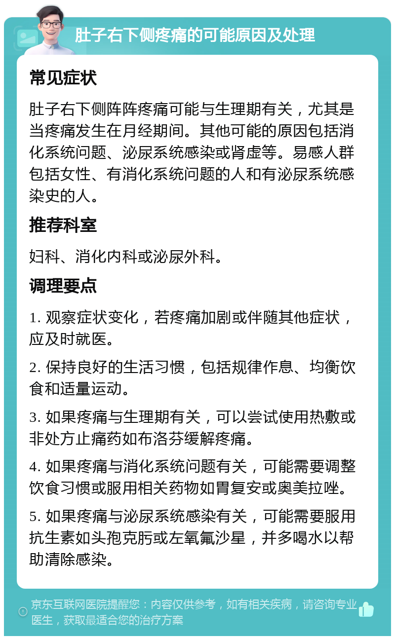 肚子右下侧疼痛的可能原因及处理 常见症状 肚子右下侧阵阵疼痛可能与生理期有关，尤其是当疼痛发生在月经期间。其他可能的原因包括消化系统问题、泌尿系统感染或肾虚等。易感人群包括女性、有消化系统问题的人和有泌尿系统感染史的人。 推荐科室 妇科、消化内科或泌尿外科。 调理要点 1. 观察症状变化，若疼痛加剧或伴随其他症状，应及时就医。 2. 保持良好的生活习惯，包括规律作息、均衡饮食和适量运动。 3. 如果疼痛与生理期有关，可以尝试使用热敷或非处方止痛药如布洛芬缓解疼痛。 4. 如果疼痛与消化系统问题有关，可能需要调整饮食习惯或服用相关药物如胃复安或奥美拉唑。 5. 如果疼痛与泌尿系统感染有关，可能需要服用抗生素如头孢克肟或左氧氟沙星，并多喝水以帮助清除感染。