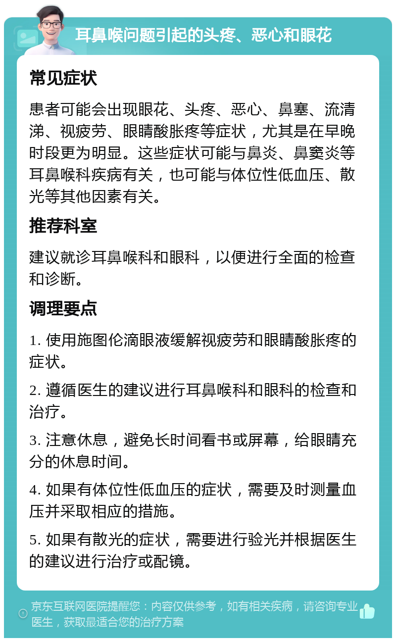 耳鼻喉问题引起的头疼、恶心和眼花 常见症状 患者可能会出现眼花、头疼、恶心、鼻塞、流清涕、视疲劳、眼睛酸胀疼等症状，尤其是在早晚时段更为明显。这些症状可能与鼻炎、鼻窦炎等耳鼻喉科疾病有关，也可能与体位性低血压、散光等其他因素有关。 推荐科室 建议就诊耳鼻喉科和眼科，以便进行全面的检查和诊断。 调理要点 1. 使用施图伦滴眼液缓解视疲劳和眼睛酸胀疼的症状。 2. 遵循医生的建议进行耳鼻喉科和眼科的检查和治疗。 3. 注意休息，避免长时间看书或屏幕，给眼睛充分的休息时间。 4. 如果有体位性低血压的症状，需要及时测量血压并采取相应的措施。 5. 如果有散光的症状，需要进行验光并根据医生的建议进行治疗或配镜。