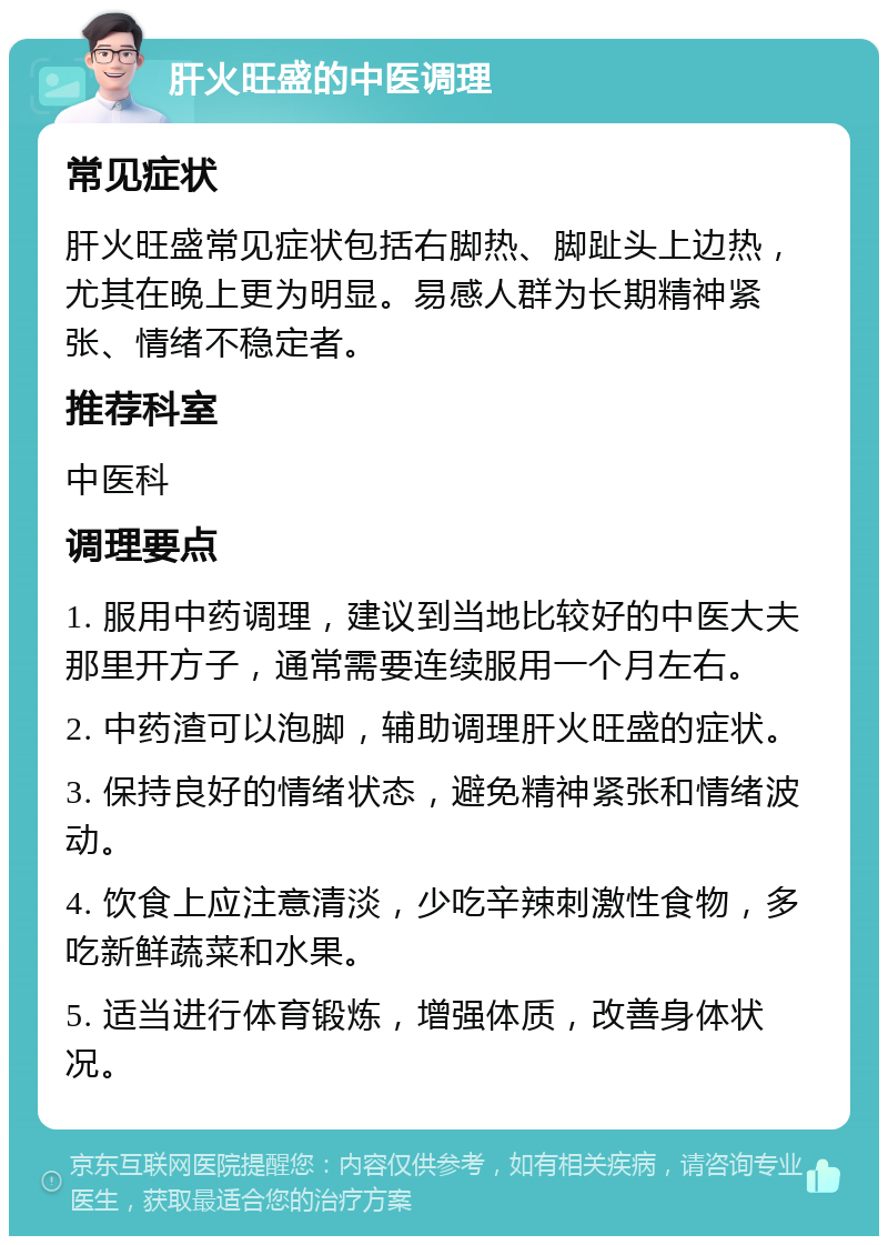 肝火旺盛的中医调理 常见症状 肝火旺盛常见症状包括右脚热、脚趾头上边热，尤其在晚上更为明显。易感人群为长期精神紧张、情绪不稳定者。 推荐科室 中医科 调理要点 1. 服用中药调理，建议到当地比较好的中医大夫那里开方子，通常需要连续服用一个月左右。 2. 中药渣可以泡脚，辅助调理肝火旺盛的症状。 3. 保持良好的情绪状态，避免精神紧张和情绪波动。 4. 饮食上应注意清淡，少吃辛辣刺激性食物，多吃新鲜蔬菜和水果。 5. 适当进行体育锻炼，增强体质，改善身体状况。