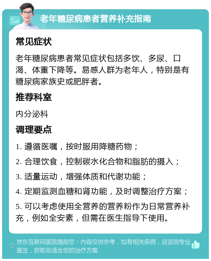 老年糖尿病患者营养补充指南 常见症状 老年糖尿病患者常见症状包括多饮、多尿、口渴、体重下降等。易感人群为老年人，特别是有糖尿病家族史或肥胖者。 推荐科室 内分泌科 调理要点 1. 遵循医嘱，按时服用降糖药物； 2. 合理饮食，控制碳水化合物和脂肪的摄入； 3. 适量运动，增强体质和代谢功能； 4. 定期监测血糖和肾功能，及时调整治疗方案； 5. 可以考虑使用全营养的营养粉作为日常营养补充，例如全安素，但需在医生指导下使用。