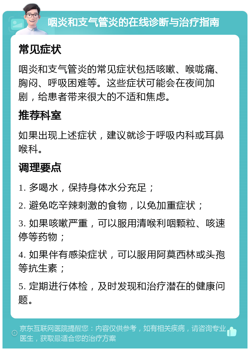 咽炎和支气管炎的在线诊断与治疗指南 常见症状 咽炎和支气管炎的常见症状包括咳嗽、喉咙痛、胸闷、呼吸困难等。这些症状可能会在夜间加剧，给患者带来很大的不适和焦虑。 推荐科室 如果出现上述症状，建议就诊于呼吸内科或耳鼻喉科。 调理要点 1. 多喝水，保持身体水分充足； 2. 避免吃辛辣刺激的食物，以免加重症状； 3. 如果咳嗽严重，可以服用清喉利咽颗粒、咳速停等药物； 4. 如果伴有感染症状，可以服用阿莫西林或头孢等抗生素； 5. 定期进行体检，及时发现和治疗潜在的健康问题。