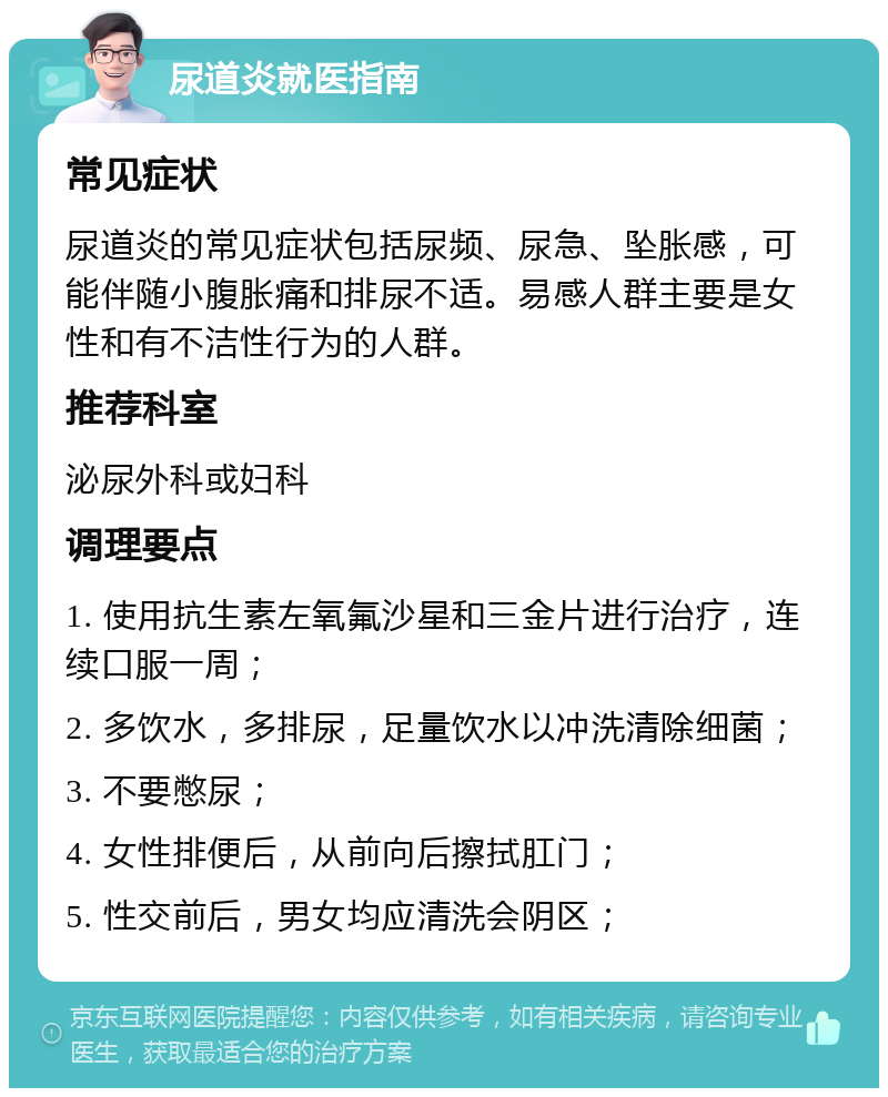 尿道炎就医指南 常见症状 尿道炎的常见症状包括尿频、尿急、坠胀感，可能伴随小腹胀痛和排尿不适。易感人群主要是女性和有不洁性行为的人群。 推荐科室 泌尿外科或妇科 调理要点 1. 使用抗生素左氧氟沙星和三金片进行治疗，连续口服一周； 2. 多饮水，多排尿，足量饮水以冲洗清除细菌； 3. 不要憋尿； 4. 女性排便后，从前向后擦拭肛门； 5. 性交前后，男女均应清洗会阴区；