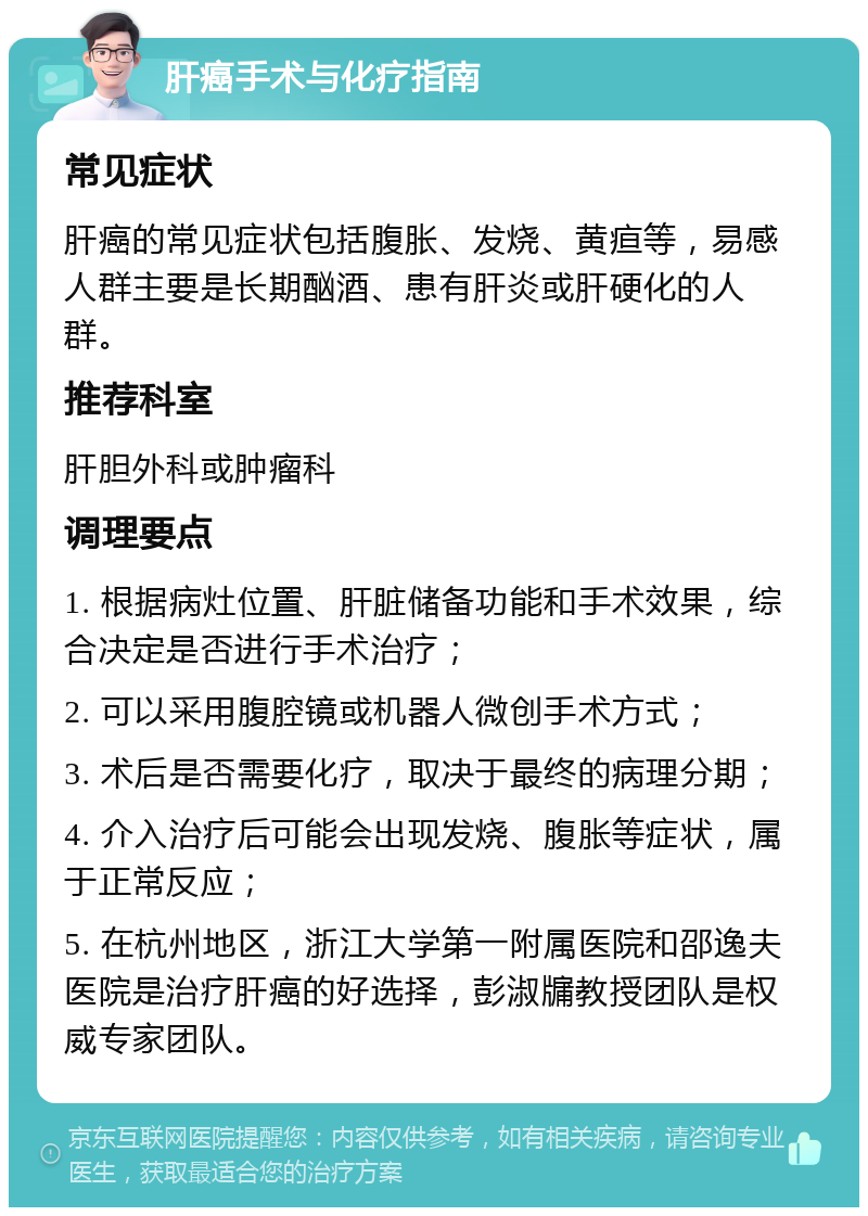 肝癌手术与化疗指南 常见症状 肝癌的常见症状包括腹胀、发烧、黄疸等，易感人群主要是长期酗酒、患有肝炎或肝硬化的人群。 推荐科室 肝胆外科或肿瘤科 调理要点 1. 根据病灶位置、肝脏储备功能和手术效果，综合决定是否进行手术治疗； 2. 可以采用腹腔镜或机器人微创手术方式； 3. 术后是否需要化疗，取决于最终的病理分期； 4. 介入治疗后可能会出现发烧、腹胀等症状，属于正常反应； 5. 在杭州地区，浙江大学第一附属医院和邵逸夫医院是治疗肝癌的好选择，彭淑牖教授团队是权威专家团队。