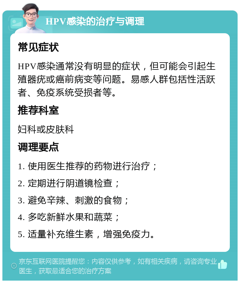 HPV感染的治疗与调理 常见症状 HPV感染通常没有明显的症状，但可能会引起生殖器疣或癌前病变等问题。易感人群包括性活跃者、免疫系统受损者等。 推荐科室 妇科或皮肤科 调理要点 1. 使用医生推荐的药物进行治疗； 2. 定期进行阴道镜检查； 3. 避免辛辣、刺激的食物； 4. 多吃新鲜水果和蔬菜； 5. 适量补充维生素，增强免疫力。