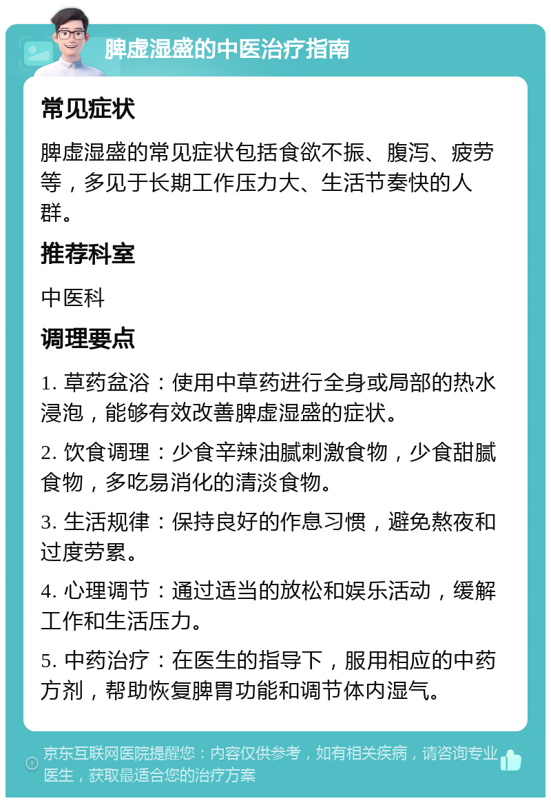 脾虚湿盛的中医治疗指南 常见症状 脾虚湿盛的常见症状包括食欲不振、腹泻、疲劳等，多见于长期工作压力大、生活节奏快的人群。 推荐科室 中医科 调理要点 1. 草药盆浴：使用中草药进行全身或局部的热水浸泡，能够有效改善脾虚湿盛的症状。 2. 饮食调理：少食辛辣油腻刺激食物，少食甜腻食物，多吃易消化的清淡食物。 3. 生活规律：保持良好的作息习惯，避免熬夜和过度劳累。 4. 心理调节：通过适当的放松和娱乐活动，缓解工作和生活压力。 5. 中药治疗：在医生的指导下，服用相应的中药方剂，帮助恢复脾胃功能和调节体内湿气。