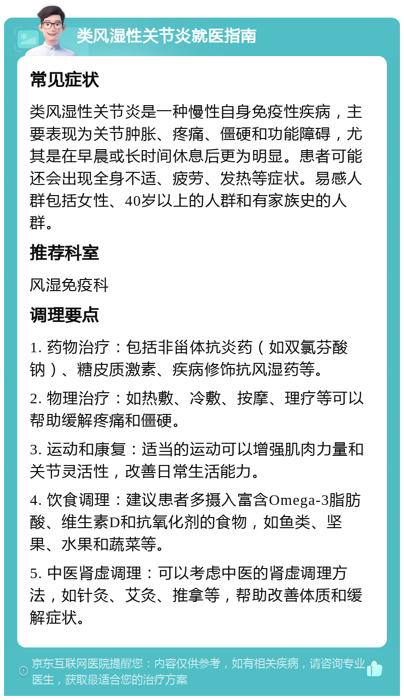 类风湿性关节炎就医指南 常见症状 类风湿性关节炎是一种慢性自身免疫性疾病，主要表现为关节肿胀、疼痛、僵硬和功能障碍，尤其是在早晨或长时间休息后更为明显。患者可能还会出现全身不适、疲劳、发热等症状。易感人群包括女性、40岁以上的人群和有家族史的人群。 推荐科室 风湿免疫科 调理要点 1. 药物治疗：包括非甾体抗炎药（如双氯芬酸钠）、糖皮质激素、疾病修饰抗风湿药等。 2. 物理治疗：如热敷、冷敷、按摩、理疗等可以帮助缓解疼痛和僵硬。 3. 运动和康复：适当的运动可以增强肌肉力量和关节灵活性，改善日常生活能力。 4. 饮食调理：建议患者多摄入富含Omega-3脂肪酸、维生素D和抗氧化剂的食物，如鱼类、坚果、水果和蔬菜等。 5. 中医肾虚调理：可以考虑中医的肾虚调理方法，如针灸、艾灸、推拿等，帮助改善体质和缓解症状。