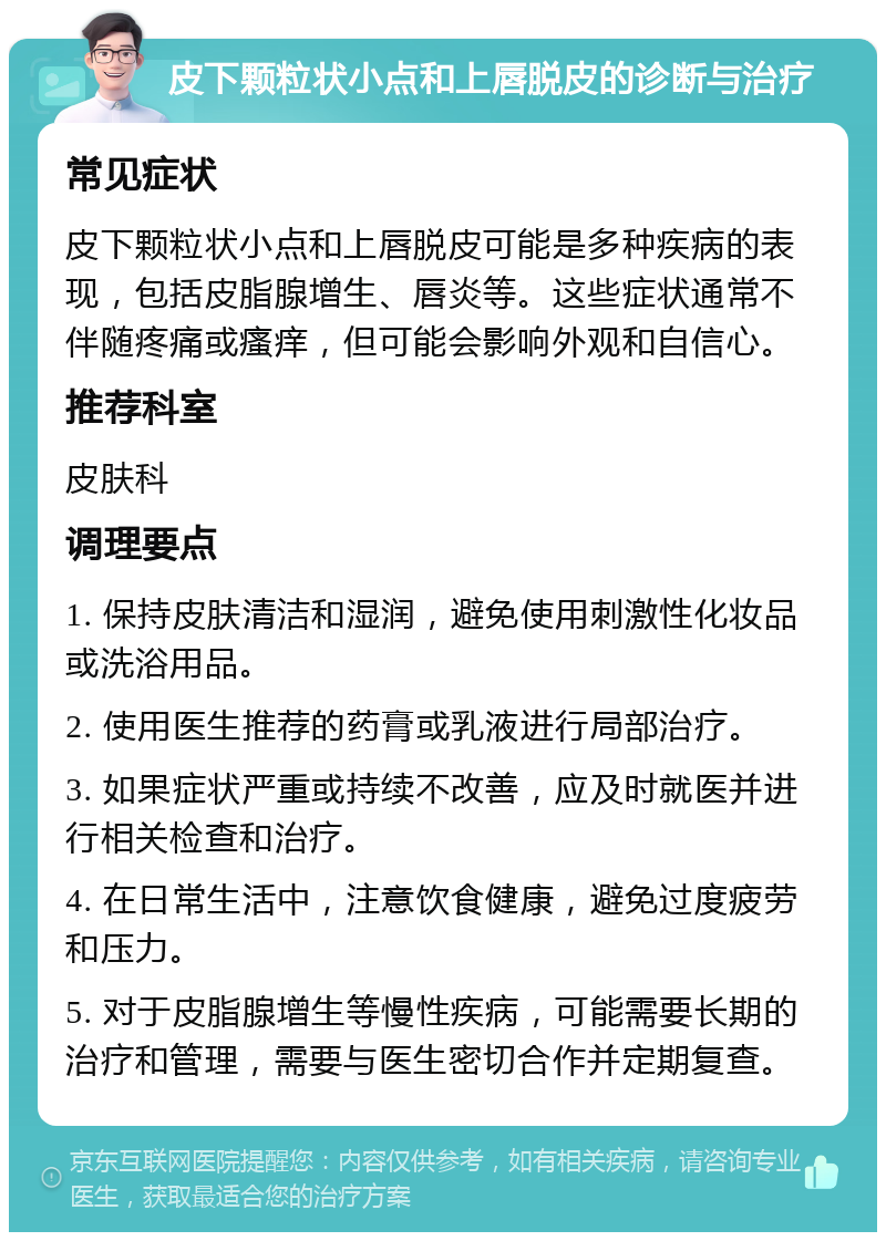 皮下颗粒状小点和上唇脱皮的诊断与治疗 常见症状 皮下颗粒状小点和上唇脱皮可能是多种疾病的表现，包括皮脂腺增生、唇炎等。这些症状通常不伴随疼痛或瘙痒，但可能会影响外观和自信心。 推荐科室 皮肤科 调理要点 1. 保持皮肤清洁和湿润，避免使用刺激性化妆品或洗浴用品。 2. 使用医生推荐的药膏或乳液进行局部治疗。 3. 如果症状严重或持续不改善，应及时就医并进行相关检查和治疗。 4. 在日常生活中，注意饮食健康，避免过度疲劳和压力。 5. 对于皮脂腺增生等慢性疾病，可能需要长期的治疗和管理，需要与医生密切合作并定期复查。