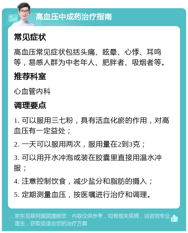 高血压中成药治疗指南 常见症状 高血压常见症状包括头痛、眩晕、心悸、耳鸣等，易感人群为中老年人、肥胖者、吸烟者等。 推荐科室 心血管内科 调理要点 1. 可以服用三七粉，具有活血化瘀的作用，对高血压有一定益处； 2. 一天可以服用两次，服用量在2到3克； 3. 可以用开水冲泡或装在胶囊里直接用温水冲服； 4. 注意控制饮食，减少盐分和脂肪的摄入； 5. 定期测量血压，按医嘱进行治疗和调理。