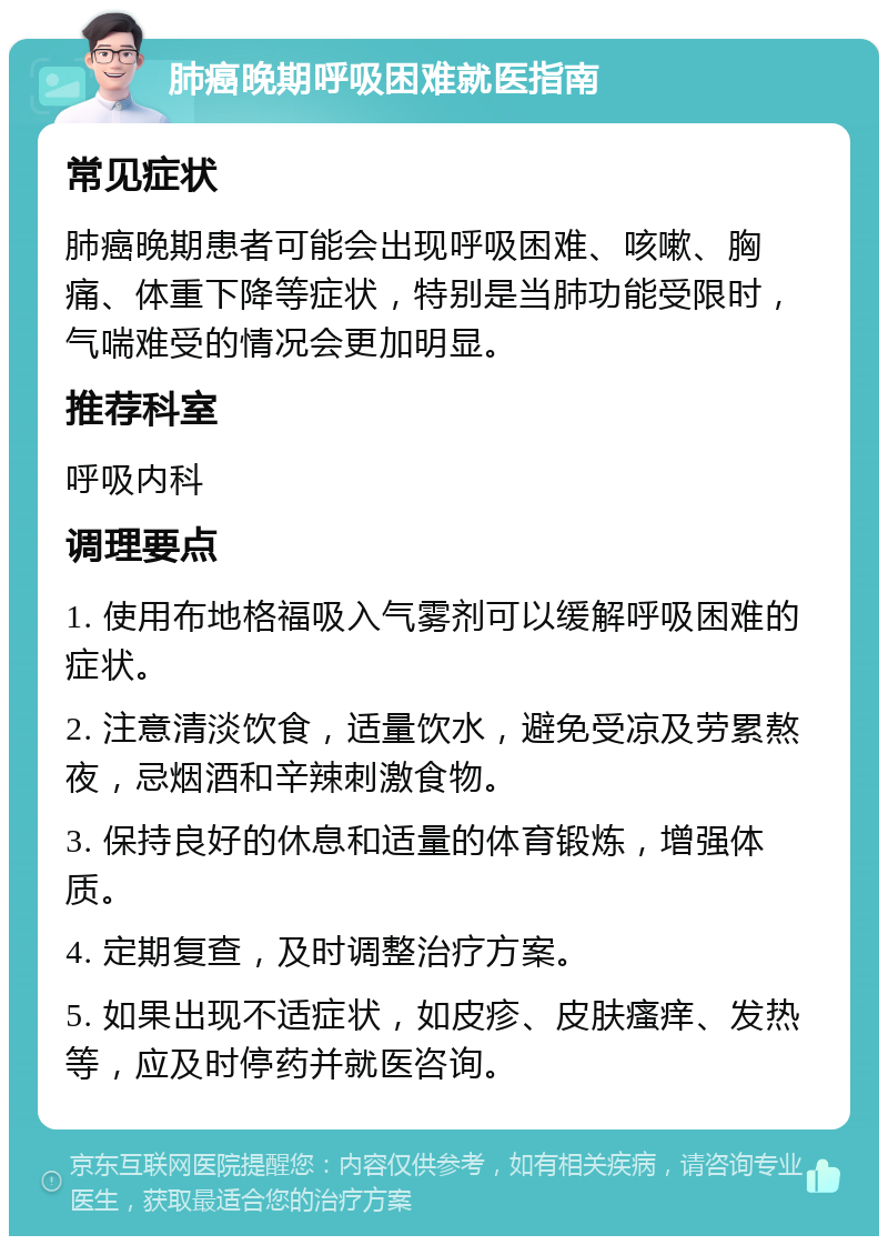 肺癌晚期呼吸困难就医指南 常见症状 肺癌晚期患者可能会出现呼吸困难、咳嗽、胸痛、体重下降等症状，特别是当肺功能受限时，气喘难受的情况会更加明显。 推荐科室 呼吸内科 调理要点 1. 使用布地格福吸入气雾剂可以缓解呼吸困难的症状。 2. 注意清淡饮食，适量饮水，避免受凉及劳累熬夜，忌烟酒和辛辣刺激食物。 3. 保持良好的休息和适量的体育锻炼，增强体质。 4. 定期复查，及时调整治疗方案。 5. 如果出现不适症状，如皮疹、皮肤瘙痒、发热等，应及时停药并就医咨询。