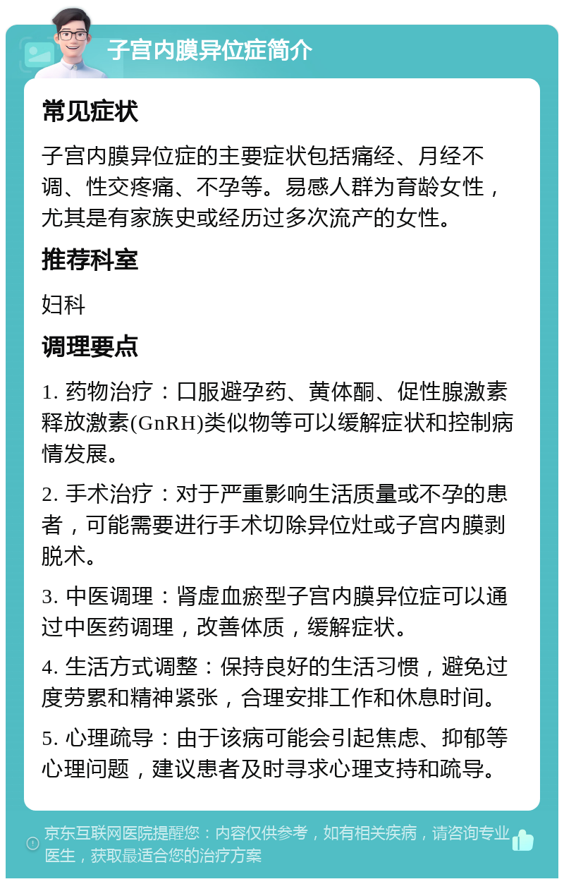 子宫内膜异位症简介 常见症状 子宫内膜异位症的主要症状包括痛经、月经不调、性交疼痛、不孕等。易感人群为育龄女性，尤其是有家族史或经历过多次流产的女性。 推荐科室 妇科 调理要点 1. 药物治疗：口服避孕药、黄体酮、促性腺激素释放激素(GnRH)类似物等可以缓解症状和控制病情发展。 2. 手术治疗：对于严重影响生活质量或不孕的患者，可能需要进行手术切除异位灶或子宫内膜剥脱术。 3. 中医调理：肾虚血瘀型子宫内膜异位症可以通过中医药调理，改善体质，缓解症状。 4. 生活方式调整：保持良好的生活习惯，避免过度劳累和精神紧张，合理安排工作和休息时间。 5. 心理疏导：由于该病可能会引起焦虑、抑郁等心理问题，建议患者及时寻求心理支持和疏导。