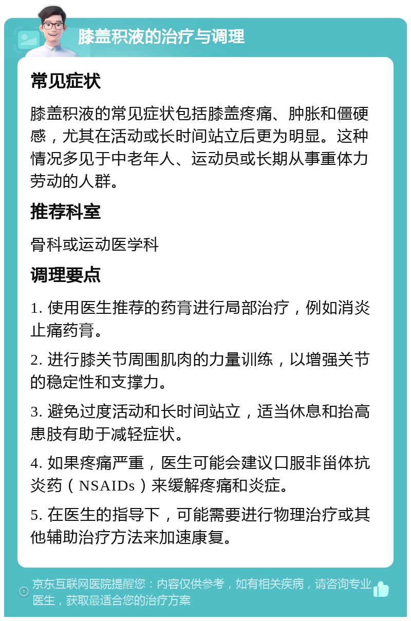 膝盖积液的治疗与调理 常见症状 膝盖积液的常见症状包括膝盖疼痛、肿胀和僵硬感，尤其在活动或长时间站立后更为明显。这种情况多见于中老年人、运动员或长期从事重体力劳动的人群。 推荐科室 骨科或运动医学科 调理要点 1. 使用医生推荐的药膏进行局部治疗，例如消炎止痛药膏。 2. 进行膝关节周围肌肉的力量训练，以增强关节的稳定性和支撑力。 3. 避免过度活动和长时间站立，适当休息和抬高患肢有助于减轻症状。 4. 如果疼痛严重，医生可能会建议口服非甾体抗炎药（NSAIDs）来缓解疼痛和炎症。 5. 在医生的指导下，可能需要进行物理治疗或其他辅助治疗方法来加速康复。