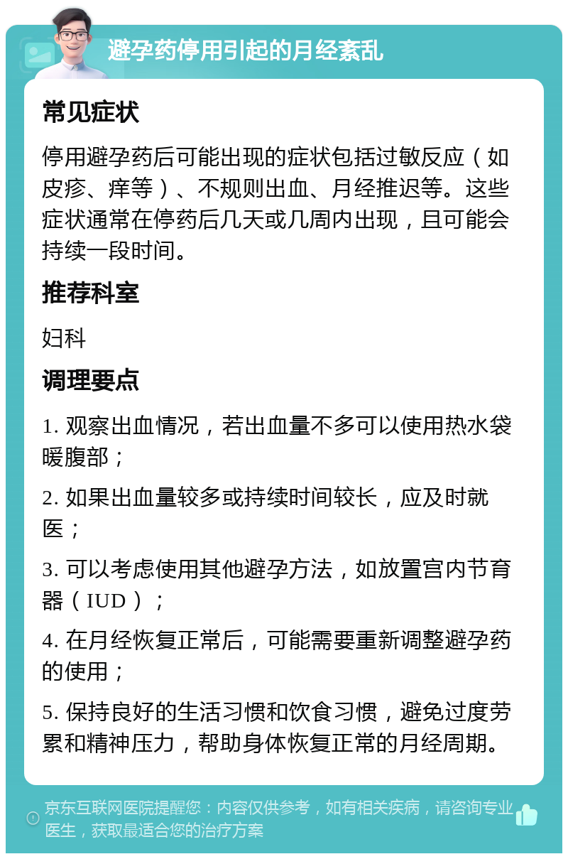 避孕药停用引起的月经紊乱 常见症状 停用避孕药后可能出现的症状包括过敏反应（如皮疹、痒等）、不规则出血、月经推迟等。这些症状通常在停药后几天或几周内出现，且可能会持续一段时间。 推荐科室 妇科 调理要点 1. 观察出血情况，若出血量不多可以使用热水袋暖腹部； 2. 如果出血量较多或持续时间较长，应及时就医； 3. 可以考虑使用其他避孕方法，如放置宫内节育器（IUD）； 4. 在月经恢复正常后，可能需要重新调整避孕药的使用； 5. 保持良好的生活习惯和饮食习惯，避免过度劳累和精神压力，帮助身体恢复正常的月经周期。