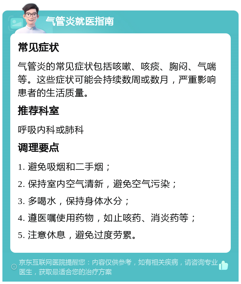 气管炎就医指南 常见症状 气管炎的常见症状包括咳嗽、咳痰、胸闷、气喘等。这些症状可能会持续数周或数月，严重影响患者的生活质量。 推荐科室 呼吸内科或肺科 调理要点 1. 避免吸烟和二手烟； 2. 保持室内空气清新，避免空气污染； 3. 多喝水，保持身体水分； 4. 遵医嘱使用药物，如止咳药、消炎药等； 5. 注意休息，避免过度劳累。